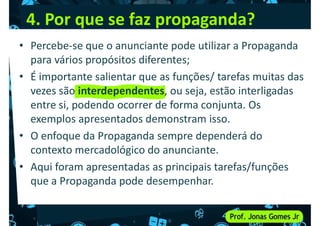 4. Por que se faz propaganda?
• Percebe-se que o anunciante pode utilizar a Propaganda
para vários propósitos diferentes;
• É importante salientar que as funções/ tarefas muitas das
• É importante salientar que as funções/ tarefas muitas das
vezes são interdependentes, ou seja, estão interligadas
entre si, podendo ocorrer de forma conjunta. Os
exemplos apresentados demonstram isso.
• O enfoque da Propaganda sempre dependerá do
contexto mercadológico do anunciante.
contexto mercadológico do anunciante.
• Aqui foram apresentadas as principais tarefas/funções
que a Propaganda pode desempenhar.
 