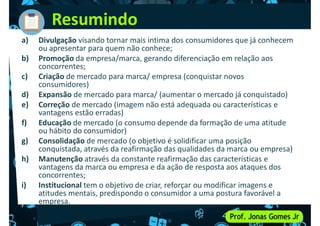 Resumindo
a) Divulgação visando tornar mais intima dos consumidores que já conhecem
ou apresentar para quem não conhece;
b) Promoção da empresa/marca, gerando diferenciação em relação aos
concorrentes;
c) Criação de mercado para marca/ empresa (conquistar novos
c) Criação de mercado para marca/ empresa (conquistar novos
consumidores)
d) Expansão de mercado para marca/ (aumentar o mercado já conquistado)
e) Correção de mercado (imagem não está adequada ou características e
vantagens estão erradas)
f) Educação de mercado (o consumo depende da formação de uma atitude
ou hábito do consumidor)
g) Consolidação de mercado (o objetivo é solidificar uma posição
conquistada, através da reafirmação das qualidades da marca ou empresa)
conquistada, através da reafirmação das qualidades da marca ou empresa)
h) Manutenção através da constante reafirmação das características e
vantagens da marca ou empresa e da ação de resposta aos ataques dos
concorrentes;
i) Institucional tem o objetivo de criar, reforçar ou modificar imagens e
atitudes mentais, predispondo o consumidor a uma postura favorável a
empresa.
 