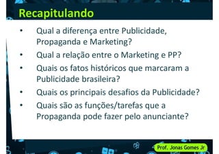 Recapitulando
• Qual a diferença entre Publicidade,
Propaganda e Marketing?
• Qual a relação entre o Marketing e PP?
• Qual a relação entre o Marketing e PP?
• Quais os fatos históricos que marcaram a
Publicidade brasileira?
• Quais os principais desafios da Publicidade?
• Quais são as funções/tarefas que a
• Quais são as funções/tarefas que a
Propaganda pode fazer pelo anunciante?
 