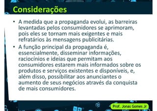 Considerações
• A medida que a propaganda evolui, as barreiras
levantadas pelos consumidores se aprimoram,
pois eles se tornam mais exigentes e mais
refratários às mensagens publicitárias.
pois eles se tornam mais exigentes e mais
refratários às mensagens publicitárias.
• A função principal da propaganda é,
essencialmente, disseminar informações,
raciocínios e ideias que permitam aos
consumidores estarem mais informados sobre os
produtos e serviços existentes e disponíveis, e,
além disso, possibilitar aos anunciantes o
produtos e serviços existentes e disponíveis, e,
além disso, possibilitar aos anunciantes o
aumento de seus negócios através da conquista
de mais consumidores.
 