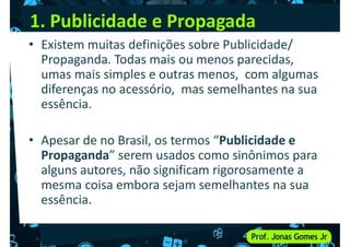 1. Publicidade e Propagada
• Existem muitas definições sobre Publicidade/
Propaganda. Todas mais ou menos parecidas,
umas mais simples e outras menos, com algumas
diferenças no acessório, mas semelhantes na sua
diferenças no acessório, mas semelhantes na sua
essência.
• Apesar de no Brasil, os termos “Publicidade e
Propaganda” serem usados como sinônimos para
alguns autores, não significam rigorosamente a
alguns autores, não significam rigorosamente a
mesma coisa embora sejam semelhantes na sua
essência.
 