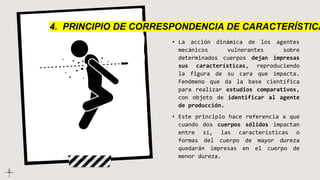 • La acción dinámica de los agentes
mecánicos vulnerantes sobre
determinados cuerpos dejan impresas
sus características, reproduciendo
la figura de su cara que impacta.
Fenómeno que da la base científica
para realizar estudios comparativos,
con objeto de identificar al agente
de producción.
• Este principio hace referencia a que
cuando dos cuerpos sólidos impactan
entre sí, las características o
formas del cuerpo de mayor dureza
quedarán impresas en el cuerpo de
menor dureza.
4. PRINCIPIO DE CORRESPONDENCIA DE CARACTERÍSTICA
 
