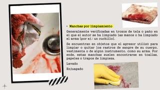 • Manchas por limpiamiento
Generalmente verificadas en trozos de tela o paño en
el que el autor se ha limpiado las manos o ha limpiado
el arma (por ej.: un cuchillo).
Se encuentran en objetos que el agresor utilizó para
limpiar o quitar los rastros de sangre de su cuerpo,
vestimenta o de algún instrumento, como su arma. Por
ende, estas manchas suelen encontrarse en toallas,
papeles o trapos de limpieza.
Lavado
Enjuagado
 