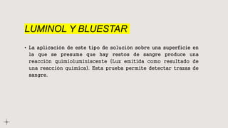 LUMINOL Y BLUESTAR
• La aplicación de este tipo de solución sobre una superficie en
la que se presume que hay restos de sangre produce una
reacción quimioluminiscente (Luz emitida como resultado de
una reacción química). Esta prueba permite detectar trazas de
sangre.
 