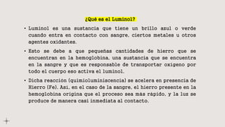 ¿Qué es el Luminol?
• Luminol es una sustancia que tiene un brillo azul o verde
cuando entra en contacto con sangre, ciertos metales u otros
agentes oxidantes.
• Esto se debe a que pequeñas cantidades de hierro que se
encuentran en la hemoglobina, una sustancia que se encuentra
en la sangre y que es responsable de transportar oxígeno por
todo el cuerpo eso activa el luminol.
• Dicha reacción (quimioluminiscencia) se acelera en presencia de
Hierro (Fe). Así, en el caso de la sangre, el hierro presente en la
hemoglobina origina que el proceso sea más rápido, y la luz se
produce de manera casi inmediata al contacto.
 