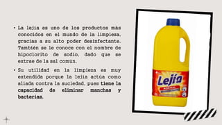 • La lejía es uno de los productos más
conocidos en el mundo de la limpieza,
gracias a su alto poder desinfectante.
También se le conoce con el nombre de
hipoclorito de sodio, dado que se
extrae de la sal común.
• Su utilidad en la limpieza es muy
extendida porque la lejía actúa como
aliada contra la suciedad, pues tiene la
capacidad de eliminar manchas y
bacterias.
 