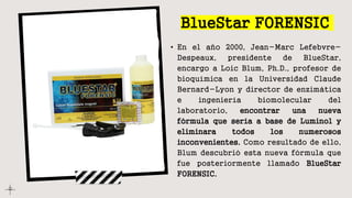 BlueStar FORENSIC
• En el año 2000, Jean-Marc Lefebvre-
Despeaux, presidente de BlueStar,
encargo a Loic Blum, Ph.D., profesor de
bioquímica en la Universidad Claude
Bernard-Lyon y director de enzimática
e ingeniería biomolecular del
laboratorio, encontrar una nueva
fórmula que sería a base de Luminol y
eliminara todos los numerosos
inconvenientes. Como resultado de ello,
Blum descubrió esta nueva fórmula que
fue posteriormente llamado BlueStar
FORENSIC.
 