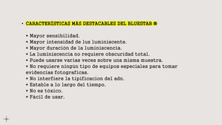 • CARACTERÍSTICAS MÁS DESTACABLES DEL BLUESTAR ®
* Mayor sensibilidad.
* Mayor intensidad de luz luminiscente.
* Mayor duración de la luminiscencia.
* La luminiscencia no requiere obscuridad total.
* Puede usarse varias veces sobre una misma muestra.
* No requiere ningún tipo de equipos especiales para tomar
evidencias fotograficas.
* No interfiere la tipificacion del adn.
* Estable a lo largo del tiempo.
* No es tóxico.
* Fácil de usar.
 