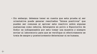 • Sin embargo, debemos tener en cuenta que esta prueba al ser
orientativa puede generar resultados “falsos positivos” que
pueden ser comunes al aplicar este reactivo sobre algunas
sustancias como cebolla, detergente en polvo e Hipoclorito de
Sodio; es indispensable por esto tomar una muestra y siempre
enviar al laboratorio para que se verifique si efectivamente se
trata de sangre y posteriormente determinar si es humana.
 