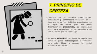 7. PRINCIPIO DE
CERTEZA
• Consiste en el estudio cuantitativo,
cualitativo y comparativo realizado en el
laboratorio de los indicios encontrados en
el lugar del hecho, para así poder
determinar su procedencia, su composición
etc., para determinar si corresponden o no
con el hecho que se investiga.
• De estos PRINCIPIOS se deben de seguir una
serie de pasos metodológicos y ordenados
para poder llegar a conocer la verdad
histórica del hecho.
 