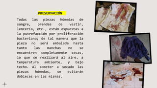 PRESERVACIÓN
Todas las piezas húmedas de
sangre, prendas de vestir,
lencería, etc., están expuestas a
la putrefacción por proliferación
bacteriana; de tal manera que la
pieza no será embalada hasta
tanto las manchas no se
encuentren completamente secas,
lo que se realizará al aire, a
temperatura ambiente, y bajo
techo. Al someter a secado las
piezas húmedas, se evitarán
dobleces en las mismas.
 