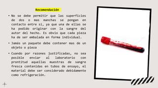 Recomendación
• No se debe permitir que las superficies
de dos o mas manchas se pongan en
contacto entre sí, ya que una de ellas se
ha podido originar con la sangre del
autor del hecho. Es obvio que cada pieza
ha de ser embalada en forma individual.
• Jamás un paquete debe contener mas de un
objeto o pieza
• Cuando por razones justificadas, no sea
posible enviar al laboratorio con
prontitud aquellas muestras de sangre
fresca contenidas en tubos de ensayo, el
material debe ser considerado debidamente
como refrigeración.
 