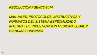 RESOLUCIÓN FGE-073-2014
MANUALES, PROTOCOLOS, INSTRUCTIVOS Y
FORMATOS DEL SISTEMA ESPECIALIZADO
INTEGRAL DE INVESTIGACION MEDICINA LEGAL Y
CIENCIAS FORENSES
 
