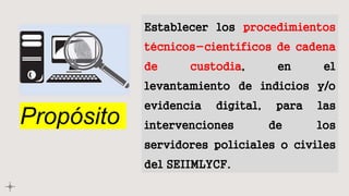 Propósito
Establecer los procedimientos
técnicos-científicos de cadena
de custodia, en el
levantamiento de indicios y/o
evidencia digital, para las
intervenciones de los
servidores policiales o civiles
del SEIIMLYCF.
 