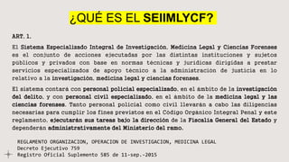 ¿QUÉ ES EL SEIIMLYCF?
ART. 1.
El Sistema Especializado Integral de Investigación, Medicina Legal y Ciencias Forenses
es el conjunto de acciones ejecutadas por las distintas instituciones y sujetos
públicos y privados con base en normas técnicas y jurídicas dirigidas a prestar
servicios especializados de apoyo técnico a la administración de justicia en lo
relativo a la investigación, medicina legal y ciencias forenses.
El sistema contará con personal policial especializado, en el ámbito de la investigación
del delito, y con personal civil especializado, en el ámbito de la medicina legal y las
ciencias forenses. Tanto personal policial como civil llevarán a cabo las diligencias
necesarias para cumplir los fines previstos en el Código Orgánico Integral Penal y este
reglamento, ejecutarán sus tareas bajo la dirección de la Fiscalía General del Estado y
dependerán administrativamente del Ministerio del ramo.
REGLAMENTO ORGANIZACION, OPERACION DE INVESTIGACION, MEDICINA LEGAL
Decreto Ejecutivo 759
Registro Oficial Suplemento 585 de 11-sep.-2015
 