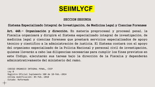 SEIIMLYCF
SECCION SEGUNDA
Sistema Especializado Integral de Investigación, de Medicina Legal y Ciencias Forenses
Art. 448.- Organización y dirección. En materia preprocesal y procesal penal, la
Fiscalía organizará y dirigirá el Sistema especializado integral de investigación, de
medicina legal y ciencias forenses que prestará servicios especializados de apoyo
técnico y científico a la administración de justicia. El Sistema contará con el apoyo
del organismo especializado de la Policía Nacional y personal civil de investigación,
quienes llevarán a cabo las diligencias necesarias para cumplir los fines previstos en
este Código, ejecutarán sus tareas bajo la dirección de la Fiscalía y dependerán
administrativamente del ministerio del ramo.
CODIGO ORGANICO INTEGRAL PENAL, COIP
Ley 0
Registro Oficial Suplemento 180 de 10-feb.-2014
Ultima modificación: 05-feb.-2018
Estado: Reformado
 