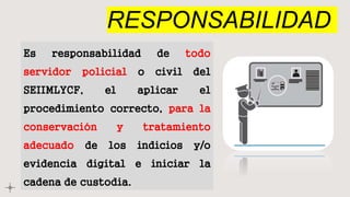 RESPONSABILIDAD
Es responsabilidad de todo
servidor policial o civil del
SEIIMLYCF, el aplicar el
procedimiento correcto, para la
conservación y tratamiento
adecuado de los indicios y/o
evidencia digital e iniciar la
cadena de custodia.
 