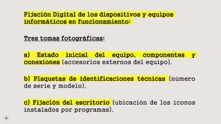 Fijación Digital de los dispositivos y equipos
informáticos en funcionamiento:
Tres tomas fotográficas:
a) Estado inicial del equipo, componentes y
conexiones (accesorios externos del equipo).
b) Plaquetas de identificaciones técnicas (número
de serie y modelo).
c) Fijación del escritorio (ubicación de los íconos
instalados por programas).
 
