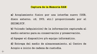 Captura de la Memoria RAM
a) Acoplamiento físico por una interfaz nuevo (USB,
disco externo, cd, DVD, etc.) proporcionado por el
SEIIMLYCF.
b) Volcado (adquisición) de la información capturada al
medio externo para su conservación y preservación.
c) Apagar el dispositivo y/o equipo informático.
d) Entrega del medio de almacenamiento, al Centro de
Acopio e inicio de cadena de custodia.
 