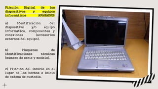 Fijación Digital de los
dispositivos y equipos
informáticos APAGADOS:
a) Identificación del
dispositivo y/o equipo
informático, componentes y
conexiones (accesorios
externos del equipo).
b) Plaquetas de
identificaciones técnicas
(número de serie y modelo).
c) Fijación del indicio en el
lugar de los hechos e inicio
de cadena de custodia.
 