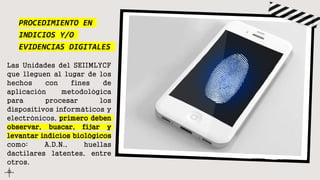 PROCEDIMIENTO EN
INDICIOS Y/O
EVIDENCIAS DIGITALES
Las Unidades del SEIIMLYCF
que lleguen al lugar de los
hechos con fines de
aplicación metodológica
para procesar los
dispositivos informáticos y
electrónicos, primero deben
observar, buscar, fijar y
levantar indicios biológicos
como: A.D.N., huellas
dactilares latentes, entre
otros.
 