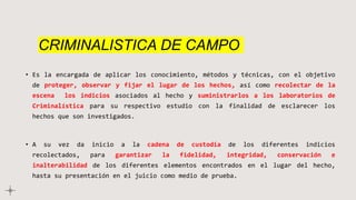 CRIMINALISTICA DE CAMPO
• Es la encargada de aplicar los conocimiento, métodos y técnicas, con el objetivo
de proteger, observar y fijar el lugar de los hechos, así como recolectar de la
escena los indicios asociados al hecho y suministrarlos a los laboratorios de
Criminalística para su respectivo estudio con la finalidad de esclarecer los
hechos que son investigados.
• A su vez da inicio a la cadena de custodia de los diferentes indicios
recolectados, para garantizar la fidelidad, integridad, conservación e
inalterabilidad de los diferentes elementos encontrados en el lugar del hecho,
hasta su presentación en el juicio como medio de prueba.
 