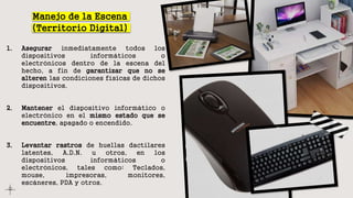 Manejo de la Escena
(Territorio Digital)
1. Asegurar inmediatamente todos los
dispositivos informáticos o
electrónicos dentro de la escena del
hecho, a fin de garantizar que no se
alteren las condiciones físicas de dichos
dispositivos.
2. Mantener el dispositivo informático o
electrónico en el mismo estado que se
encuentre, apagado o encendido.
3. Levantar rastros de huellas dactilares
latentes, A.D.N. u otros, en los
dispositivos informáticos o
electrónicos, tales como: Teclados,
mouse, impresoras, monitores,
escáneres, PDA y otros.
 