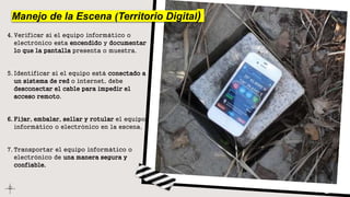 Manejo de la Escena (Territorio Digital)
4. Verificar si el equipo informático o
electrónico esta encendido y documentar
lo que la pantalla presenta o muestra.
5. Identificar si el equipo está conectado a
un sistema de red o internet, debe
desconectar el cable para impedir el
acceso remoto.
6. Fijar, embalar, sellar y rotular el equipo
informático o electrónico en la escena.
7. Transportar el equipo informático o
electrónico de una manera segura y
confiable.
 