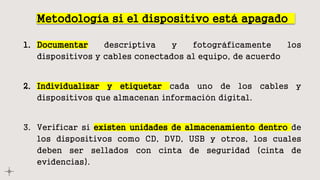 Metodología si el dispositivo está apagado
1. Documentar descriptiva y fotográficamente los
dispositivos y cables conectados al equipo, de acuerdo
2. Individualizar y etiquetar cada uno de los cables y
dispositivos que almacenan información digital.
3. Verificar si existen unidades de almacenamiento dentro de
los dispositivos como CD, DVD, USB y otros, los cuales
deben ser sellados con cinta de seguridad (cinta de
evidencias).
 