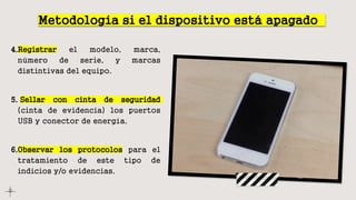 Metodología si el dispositivo está apagado
4.Registrar el modelo, marca,
número de serie, y marcas
distintivas del equipo.
5. Sellar con cinta de seguridad
(cinta de evidencia) los puertos
USB y conector de energía.
6.Observar los protocolos para el
tratamiento de este tipo de
indicios y/o evidencias.
 