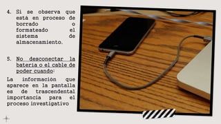 4. Si se observa que
está en proceso de
borrado o
formateado el
sistema de
almacenamiento.
5. No desconectar la
batería o el cable de
poder cuando:
La información que
aparece en la pantalla
es de trascendental
importancia para el
proceso investigativo.
 