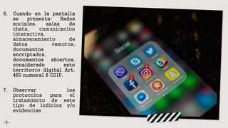 6. Cuando en la pantalla
se presenta: Redes
sociales, salas de
chats, comunicación
interactiva,
almacenamiento de
datos remotos,
documentos
encriptados,
documentos abiertos,
considerado esto
territorio digital Art.
460 numeral 8 COIP.
7. Observar los
protocolos para el
tratamiento de este
tipo de indicios y/o
evidencias.
 
