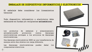 El embalaje debe considerar los lineamientos
técnicos:
Todo dispositivo informático o electrónico debe
embalarse en fundas y/o recipientes antiestáticos.
Los productos de embalaje y almacenamiento
antiestáticos/de protección contra descargas
electrostáticas protegen a los artículos de descargas
electrostáticas.
Una descarga electrostática (ESD) es una transferencia de
energía entre dos objetos con carga diferente.
Las descargas electrostáticas pueden dañar los
componentes eléctricos.
EMBALAJE DE DISPOSITIVOS INFORMÁTICOS O ELECTRONICOS
 