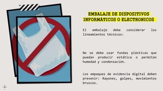 EMBALAJE DE DISPOSITIVOS
INFORMÁTICOS O ELECTRONICOS
El embalaje debe considerar los
lineamientos técnicos:
No se debe usar fundas plásticas que
puedan producir estática o permitan
humedad y condensación.
Los empaques de evidencia digital deben
prevenir: Rayones, golpes, movimientos
bruscos.
 
