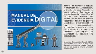 Manual de evidencia digital
- American Bar Association,
A través de este Manual, se
busca reducir los errores
frecuentemente cometidos al
abordar una escena del
crimen en el que se pueden
encontrar medios de prueba
altamente sofisticados y
cuyo aseguramiento,
protección y análisis exige
conocimientos y técnicas
avanzadas que impidan su
alteración e, incluso, su
destrucción
La American Bar Association, fundada el 21 de
agosto de 1878, es un colegio de abogados de
membresía voluntaria de Estados Unidos y
que no está sujeta a ninguna jurisdicción
estatal específica.
 