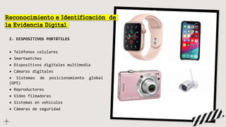 2. DISPOSITIVOS PORTÁTILES
• Teléfonos celulares
• Smartwatches
• Dispositivos digitales multimedia
• Cámaras digitales
• Sistemas de posicionamiento global
(GPS)
• Reproductores
• Video filmadoras
• Sistemas en vehículos
• Cámaras de seguridad
Reconocimiento e Identificación de
la Evidencia Digital
 