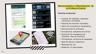 Reconocimiento e Identificación de
la Evidencia Digital
Posibles evidencias:
 Listado de llamados, mensajes
recibidos y enviados,
 Páginas de Internet visitadas,
 Datos de localización geográfica,
 Aplicaciones de software,
 Documentos, mensajes de correo,
 Historial de navegación de
Internet, chat de Internet,
 Fotografías, archivos de imágenes,
 Base de datos y registros,
 Mensajes de voz,
 Redes Wi-Fi detectadas.
 