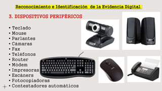 Reconocimiento e Identificación de la Evidencia Digital
3. DISPOSITIVOS PERIFÉRICOS
• Teclado
• Mouse
• Parlantes
• Cámaras
• Fax
• Teléfonos
• Router
• Módem
• Impresoras
• Escáners
• Fotocopiadoras
• Contestadores automáticos
 