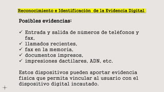Reconocimiento e Identificación de la Evidencia Digital
Posibles evidencias:
 Entrada y salida de números de teléfonos y
fax,
 llamados recientes,
 fax en la memoria,
 documentos impresos,
 impresiones dactilares, ADN, etc.
Estos dispositivos pueden aportar evidencia
física que permita vincular al usuario con el
dispositivo digital incautado.
 