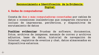 Reconocimiento e Identificación de la Evidencia
Digital
4. Redes de computadoras:
Consta de dos o más computadoras conectadas por cables de
datos o conexiones inalámbricas que comparten recursos e
incluso de impresoras, periféricos, y dispositivos de
enrutamiento de datos
Posibles evidencias: Pruebas de software, documentos,
fotos, archivos de imágenes, mensaje de correo y archivos
adjuntos, base de datos, historial de navegación de
Internet, registros de eventos y chat, datos almacenados en
dispositivos externos.
 