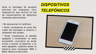 DISPOSITIVOS
TELEFÓNICOS
Ante el hallazgo de equipos
móviles y/o cualquier otro
dispositivo que utilice la red
de comunicación se adoptara
recaudos adicionales:
• No manipular el teléfono
• Dejar constancia en acta del
lugar del hallazgo y usuario o
poseedor del mismo.
• Dejar constancia si estaba
apagado o encendido: si está
encendido, colocarlo en modo
avión y quitar la batería, y si
está apagado, también sacar la
batería para consignar IMEI y
CHIP, Memoria MicroSD.
 