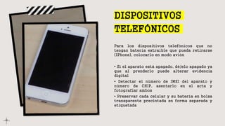 DISPOSITIVOS
TELEFÓNICOS
Para los dispositivos telefónicos que no
tengan batería extraíble que pueda retirarse
(IPhone), colocarlo en modo avión
• Si el aparato está apagado, déjelo apagado ya
que al prenderlo puede alterar evidencia
digital
• Detectar el número de IMEI del aparato y
número de CHIP, asentarlo en el acta y
fotografiar ambos
• Preservar cada celular y su batería en bolsa
transparente precintada en forma separada y
etiquetada
 