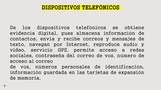 DISPOSITIVOS TELEFÓNICOS
De los dispositivos telefónicos se obtiene
evidencia digital, pues almacena información de
contactos, envía y recibe correos y mensajes de
texto, navegan por Internet, reproduce audio y
video, servicio GPS, permite acceso a redes
sociales, contraseña del correo de voz, número de
acceso al correo
de voz, números personales de identificación,
información guardada en las tarjetas de expansión
de memoria.
 
