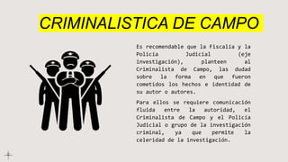 CRIMINALISTICA DE CAMPO
Es recomendable que la Fiscalía y la
Policía Judicial (eje
investigación), planteen al
Criminalista de Campo, las dudad
sobre la forma en que fueron
cometidos los hechos e identidad de
su autor o autores.
Para ellos se requiere comunicación
fluida entre la autoridad, el
Criminalista de Campo y el Policía
Judicial o grupo de la investigación
criminal, ya que permite la
celeridad de la investigación.
 