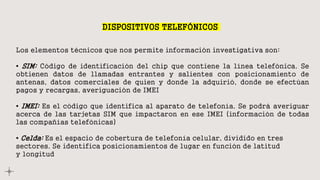DISPOSITIVOS TELEFÓNICOS
Los elementos técnicos que nos permite información investigativa son:
• SIM: Código de identificación del chip que contiene la línea telefónica. Se
obtienen datos de llamadas entrantes y salientes con posicionamiento de
antenas, datos comerciales de quien y donde la adquirió, donde se efectúan
pagos y recargas, averiguación de IMEI
• IMEI: Es el código que identifica al aparato de telefonía. Se podrá averiguar
acerca de las tarjetas SIM que impactaron en ese IMEI (información de todas
las compañías telefónicas)
• Celda: Es el espacio de cobertura de telefonía celular, dividido en tres
sectores. Se identifica posicionamientos de lugar en función de latitud
y longitud
 