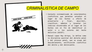 • Conjunto sistematizado de conocimientos
científicos que permiten estudiar el
lugar de los hechos a efecto de
preservarlo y fijar, describir,
clasificar, embalar y levantar los
indicios encontrados en el lugar de los
hechos con el fin de identificar al
autor o a los autores del hecho
delictivo (AICEF).
• Manuel Lopez Rey Arroyo, la define como
la disciplina auxiliar del derecho penal
y del proceso penal, que se ocupa del
descubrimiento, verificación científica
del delito y del delincuente.
CRIMINALISTICA DE CAMPO
 