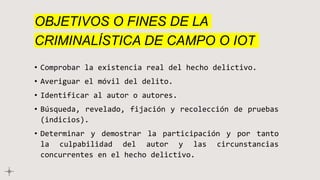 OBJETIVOS O FINES DE LA
CRIMINALÍSTICA DE CAMPO O IOT
• Comprobar la existencia real del hecho delictivo.
• Averiguar el móvil del delito.
• Identificar al autor o autores.
• Búsqueda, revelado, fijación y recolección de pruebas
(indicios).
• Determinar y demostrar la participación y por tanto
la culpabilidad del autor y las circunstancias
concurrentes en el hecho delictivo.
 