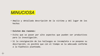 MINUCIOSA
• Amplia y detallada descripción de la víctima y del lugar de los
hechos
• Existen dos razones:
• Evita que se pasen por alto aspectos que pueden ser productivos
para la investigación.
• Si la consignación de los hallazgos es incompleta o se pospone su
descripción; es posible que con el tiempo se la adecuade conforme
a la hipótesis planteada.
 