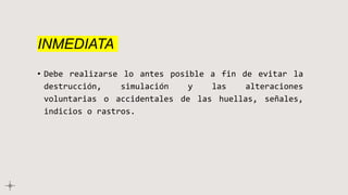 INMEDIATA
• Debe realizarse lo antes posible a fin de evitar la
destrucción, simulación y las alteraciones
voluntarias o accidentales de las huellas, señales,
indicios o rastros.
 