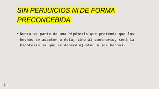 SIN PERJUICIOS NI DE FORMA
PRECONCEBIDA
• Nunca se parte de una hipótesis que pretenda que los
hechos se adapten a ésta; sino al contrario, será la
hipótesis la que se deberá ajustar a los hechos.
 